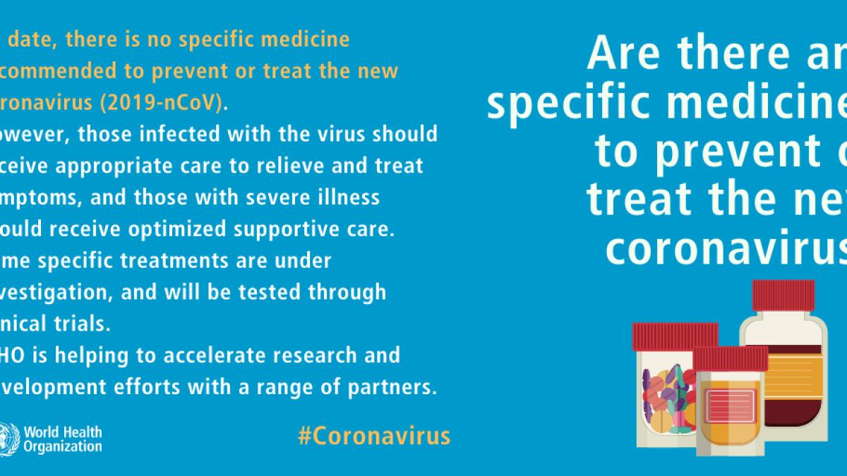 There is no specific medicine recommended to prevent or treat the coronavirus. However, those infected with the virus should receive appropriate care to relieve and treat symptoms, and those with severe illness should receive optimized supportive care. Some specific treatments are under investigation, and will be tested through clinical trials.